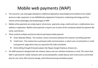 9
Mobile web payments (WAP)
 The consumer uses web pages displayed or additional applications downloaded and installed on the mobile
phone to make a payment. It uses WAP(Wireless Application Protocol) as underlying technology and thus
inherits all the advantages and disadvantages of WAP
 Mobile online payments are simply typical eCommerce payments using a credit card over a mobile phone via a
website or application. Mobile online payment s require user to enter all the mandatory details for payment like
name, card info etc..
 There could be multiple mechanism behind web based mobile payment
 Direct Operator Billing – This involves a direct connection between the customer and billing operator
 Credit Card – This involves the usual based credit card transaction, in which users are directed to a ‘credit
card payment’ page where they are required to fill credit card details
 Online billing through third party players like Paypal, Google Checkout, Amazon etc..
 The WAP protocol is designed with the network, device and user interface limitations in mind. This means that
WAP is optimized for mobile networks with narrow bandwidths, mobile devices with small screens and limited
keys for user entry, little memory storage, and limited processing and battery power
 