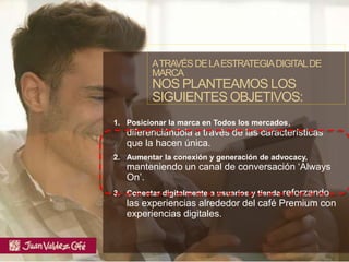 1. Posicionar la marca en Todos los mercados,
diferenciándola a través de las características
que la hacen única.
2. Aumentar la conexión y generación de advocacy,
manteniendo un canal de conversación ‘Always
On’.
3. Conectar digitalmente a usuarios y tienda reforzando
las experiencias alrededor del café Premium con
experiencias digitales.
ATRAVÉSDELAESTRATEGIADIGITALDE
MARCA
NOS PLANTEAMOS LOS
SIGUIENTES OBJETIVOS:
 