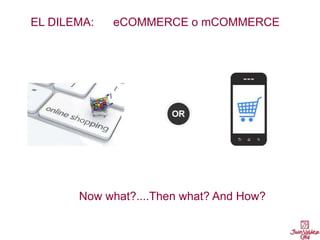 EL DILEMA: eCOMMERCE o mCOMMERCE
Now what?....Then what? And How?
 