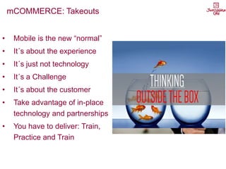 mCOMMERCE: Takeouts
• Mobile is the new “normal”
• It´s about the experience
• It´s just not technology
• It´s a Challenge
• It´s about the customer
• Take advantage of in-place
technology and partnerships
• You have to deliver: Train,
Practice and Train
 