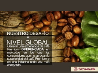Generar una experiencia de café
Premium DIFERENCIADA en
mercados en los que los
consumidores aun no aprecian la
superioridad del café Premium y
en una industria cada vez más
competida.
NUESTRO DESAFÍO
A
NIVEL GLOBAL
 