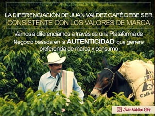 LADIFERENCIACIÓN DE JUAN VALDEZ CAFÉ DEBE SER
CONSISTENTE CON LOS VALORES DE MARCA
Vamos a diferenciarnos a través de una Plataforma de
Negocio basada en la AUTENTICIDAD que genere
preferencia de marca y consumo
 