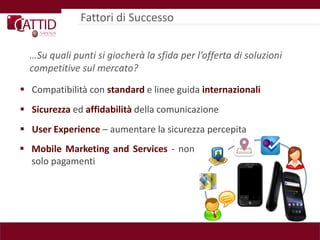 Fattori di Successo


  …Su quali punti si giocherà la sfida per l’offerta di soluzioni
  competitive sul mercato?

 Compatibilità con standard e linee guida internazionali
 Sicurezza ed affidabilità della comunicazione
 User Experience – aumentare la sicurezza percepita
 Mobile Marketing and Services - non
  solo pagamenti
 