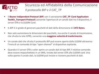 Sicurezza ed Affidabilità della Comunicazione
                      Il protocollo BIP e il CAT_TP
   Il Bearer Indipendent Protocol (BIP) con il sovrastante CAT_TP (Card Application
    Toolkit_Transport Protocol) consente l’apertura di un canale dati tra il dispositivo, il
    server OTA e la (U)SIM Card.

   IL BIP è in grado di generare pacchetti di dati della dimensione di 1472 Bytes.

   Non solo aumentano le dimensioni dei pacchetti, ma anche il canale di trasmissione,
    che sfrutta la rete GPRS, consente una maggiore velocità di trasferimento.

   Un canale dati che sfrutta il protocollo BIP può essere aperto dalla (U)SIM attraverso
    l’invio di un comando di tipo “open channel” al dispositivo ospitante.

   Quando è il server OTA a voler aprire un canale dati di tipo BIP, il relativo comando
    deve essere impacchettato in un SMS, inviato dal server OTA alla (U)SIM card. Una
    volta aperto il canale dati, la (U)SIM può inviare e ricevere pacchetti di dati.
 