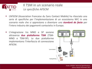 Il TSM in un scenario reale
                Le specifiche AFSCM

 L’AFSCM (Association Francaise du Sans Contact Mobile) ha rilasciato una
  serie di specifiche per l’implementazione di un ecosistema NFC in uno
  scenario reale che si apprestano a diventare uno standard de facto per
  l’intera industry dei pagamenti contactelss in Europa.

 L’integrazione tra MNO e        SP avviene
  attraverso due piattaforme      TSM (TSM-
  MNO e TSM-SP). Le due            piattaforme
  implementano l’interfaccia di   connessione
  AFSCM.




                                                      Fonte: AFSCM- Technical Specifications,
                                                               ultima release Dicembre 2011
 
