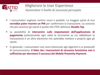 Migliorare la User Experience
                 Aumentare il livello di sicurezza percepito

 I consumatori vogliono sentirsi sicuri e protetti. La maggior parte di essi
  vorrebbe poter inserire un PIN per confermare la transazione. Lo scenario
  che più convince gli utenti è quello che l’EPC definisce Double Tap.
 La possibilità di intervenire sulle impostazioni dell’applicazione di
  pagamento (selezionando ogni volta lo strumento su cui addebitare la
  transazione) è un altro elemento che potrebbe mettere a proprio agio gli
  utenti.
 In generale, i consumatori non sono interessati agli algoritmi e ai protocolli
  di comunicazione. Il fatto che i meccanismi di sicurezza funzionino non è
  sufficiente per decretare il successo dei Mobile Proximity Payment.
 