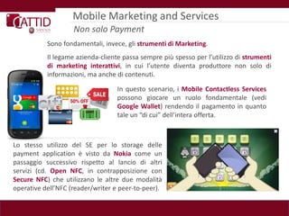Mobile Marketing and Services
                    Non solo Payment
           Sono fondamentali, invece, gli strumenti di Marketing.
           Il legame azienda-cliente passa sempre più spesso per l’utilizzo di strumenti
           di marketing interattivi, in cui l’utente diventa produttore non solo di
           informazioni, ma anche di contenuti.

                                   In questo scenario, i Mobile Contactless Services
                                   possono giocare un ruolo fondamentale (vedi
                                   Google Wallet) rendendo il pagamento in quanto
                                   tale un “di cui” dell’intera offerta.



Lo stesso utilizzo del SE per lo storage delle
payment application è visto da Nokia come un
passaggio successivo rispetto al lancio di altri
servizi (cd. Open NFC, in contrapposizione con
Secure NFC) che utilizzano le altre due modalità
operative dell’NFC (reader/writer e peer-to-peer).
 