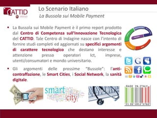Lo Scenario Italiano
                 La Bussola sui Mobile Payment

 La Bussola sui Mobile Payment è il primo report prodotto
  dal Centro di Competenza sull’Innovazione Tecnologica
  del CATTID. Tale Centro di Indagine nasce con l’intento di
  fornire studi completi ed aggiornati su specifici argomenti
  di carattere tecnologico che destano interesse e
  attenzione      presso     operatori      Ict,      imprese,
  utenti/consumatori e mondo universitario.
 Gli argomenti delle prossime “Bussole”: l’anti-
  contraffazione, le Smart Cities, i Social Network, la sanità
  digitale.
 