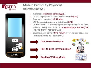 Mobile Proximity Payment
La tecnologia NFC
      Tecnologia wireless a corto raggio.
      Distanza operativa: < 10 cm (tipicamente 2-4 cm).
      Frequenza operativa: 13,56 Mhz.
      L’NFC è una sottocategoria dei sistemi RFID.
      Lo standard NFC è stato sviluppato congiuntamente da Sony
       ePhilips (NXP) nel 2004 e standardizzato da ISO/IEC
       (ISO/IEC 18092, ISO/IEC 21481).
      Organizzazioni come l’NFC Forum lavorano per assicurare
       l’interoperabilità tra i device NFC.

                Card Emulation Mode

                Peer-to-peer communication


                Reading/Writing Mode
 