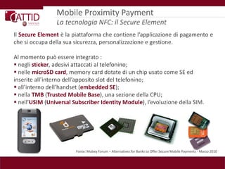Mobile Proximity Payment
                La tecnologia NFC: il Secure Element
Il Secure Element è la piattaforma che contiene l’applicazione di pagamento e
che si occupa della sua sicurezza, personalizzazione e gestione.

Al momento può essere integrato :
 negli sticker, adesivi attaccati al telefonino;
 nelle microSD card, memory card dotate di un chip usato come SE ed
inserite all’interno dell’apposito slot del telefonino;
 all’interno dell’handset (embedded SE);
 nella TMB (Trusted Mobile Base), una sezione della CPU;
 nell’USIM (Universal Subscriber Identity Module), l’evoluzione della SIM.




                        Fonte: Mobey Forum – Alternatives for Banks to Offer Secure Mobile Payments - Marzo 2010
 