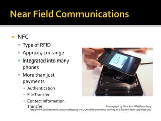  NFC
 Type of RFID
 Approx 4 cm range
 Integrated into many
phones
 More than just
payments
▪ Authentication
▪ FileTransfer
▪ Contact Information
Transfer Photograph by Chris Ratcliffe/Bloomberg
http://www.businessweek.com/articles/2012-05-25/mobile-payments-coming-to-a-loyalty-deals-app-near-you
 