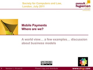 A world view… a few examples… discussion about business models Mobile PaymentsWhere are we? Society for Computers and Law, London, July 2011 Version 1, Jul-15-11 1 Please copy and distribute 