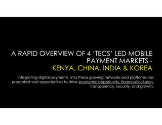 A RAPID OVERVIEW OF 4 ‘TECS’ LED MOBILE
PAYMENT MARKETS -
KENYA, CHINA, INDIA & KOREA
Integrating digital payments into these growing networks and platforms has
presented vast opportunities to drive economic opportunity, financial inclusion,
transparency, security, and growth.
 