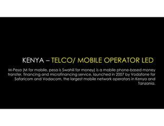KENYA – TELCO/ MOBILE OPERATOR LED
M-Pesa (M for mobile, pesa is Swahili for money) is a mobile phone-based money
transfer, financing and microfinancing service, launched in 2007 by Vodafone for
Safaricom and Vodacom, the largest mobile network operators in Kenya and
Tanzania.
 