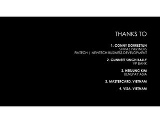 THANKS TO
1. CONNY DORRESTIJN
SHIRAZ PARTNERS
FINTECH | NEWTECH BUSINESS DEVELOPMENT
2. GUNNEET SINGH BALLY
VP BANK
3. HEEJUNG KIM
BENEPAY ASIA
3. MASTERCARD, VIETNAM
4. VISA, VIETNAM
 