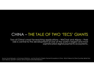 CHINA – THE TALE OF TWO ‘TECS’ GIANTS
Two of China’s most far-reaching applications – WeChat and Alipay – their
role is central to the development of one of the world’s largest and most
sophisticated digital payments ecosystems.
Source: Social Networks, e-Commerce Platforms, and the Growth of Digital Payment Ecosystems in China: What It Means for Other Countries. Better than
Cash Alliance. April 2017. Authors: Zennon Kapron & Michelle Meertens
 