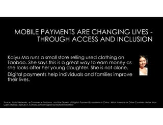 MOBILE PAYMENTS ARE CHANGING LIVES -
THROUGH ACCESS AND INCLUSION
Kaiyu Ma runs a small store selling used clothing on
Taobao. She says this is a great way to earn money as
she looks after her young daughter. She is not alone.
Digital payments help individuals and families improve
their lives.
Source: Social Networks, e-Commerce Platforms, and the Growth of Digital Payment Ecosystems in China: What It Means for Other Countries. Better than
Cash Alliance. April 2017. Authors: Zennon Kapron & Michelle Meertens
 
