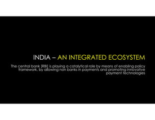 INDIA – AN INTEGRATED ECOSYSTEM
The central bank [RBI] is playing a catalytical role by means of enabling policy
framework, by allowing non banks in payments and promoting innovative
payment technologies
 