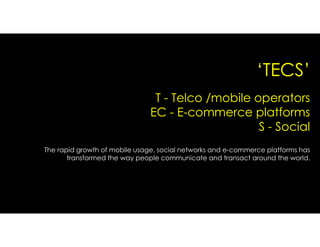 ‘TECS’
The rapid growth of mobile usage, social networks and e-commerce platforms has
transformed the way people communicate and transact around the world.
T - Telco /mobile operators
EC - E-commerce platforms
S - Social
 