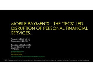 MOBILE PAYMENTS – THE ‘TECS’ LED
DISRUPTION OF PERSONAL FINANCIAL
SERVICES.
Seamless Philippines
September 28, 2017
Sandeep Deobhakta
Retail Banking Head
VP Bank
sandeepd@alum.mit.edu
@sandeepdeobhakt
#TECSTHENEWLEADERS
https://www.linkedin.com/in/sandeep-deobhakta-914b3a1/?ppe=1
NOTE: This presentation reflects my personal views and observations only. These views are not expressed on behalf of my current or previous employers.
 