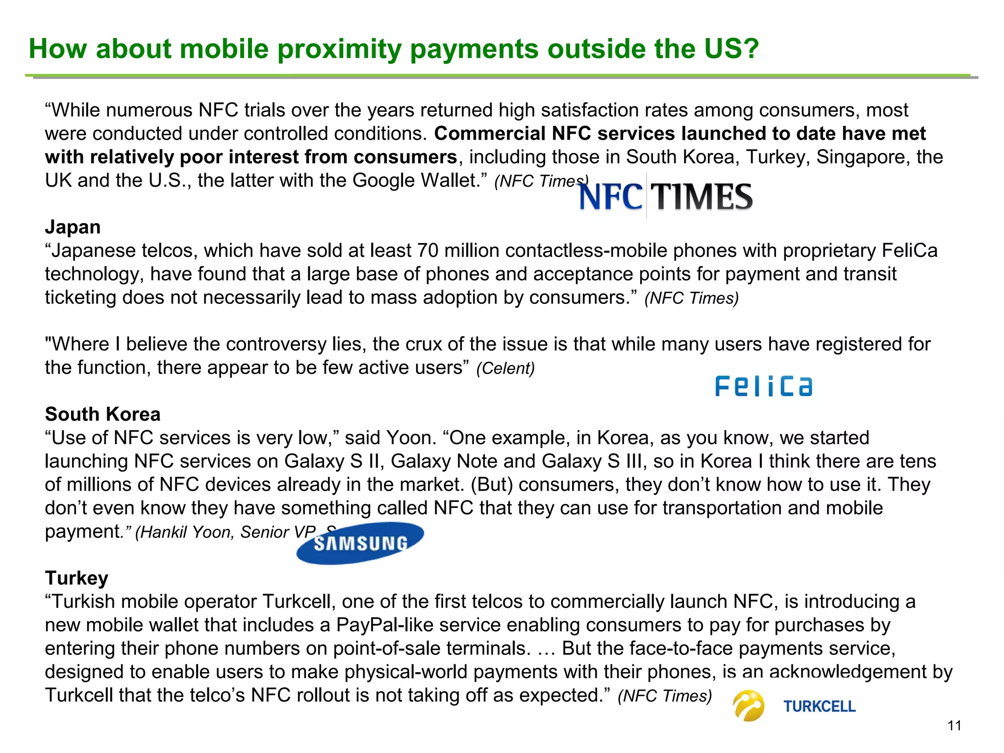 How about mobile proximity payments outside the US?
“While numerous NFC trials over the years returned high satisfaction rates among consumers, most
were conducted under controlled conditions. Commercial NFC services launched to date have met
with relatively poor interest from consumers, including those in South Korea, Turkey, Singapore, the
UK and the U.S., the latter with the Google Wallet.” (NFC Times)
Japan
“Japanese telcos, which have sold at least 70 million contactless-mobile phones with proprietary FeliCa
technology, have found that a large base of phones and acceptance points for payment and transit
ticketing does not necessarily lead to mass adoption by consumers.” (NFC Times)
"Where I believe the controversy lies, the crux of the issue is that while many users have registered for
the function, there appear to be few active users” (Celent)
South Korea
“Use of NFC services is very low,” said Yoon. “One example, in Korea, as you know, we started
launching NFC services on Galaxy S II, Galaxy Note and Galaxy S III, so in Korea I think there are tens
of millions of NFC devices already in the market. (But) consumers, they don’t know how to use it. They
don’t even know they have something called NFC that they can use for transportation and mobile
payment.” (Hankil Yoon, Senior VP, Samsung)
Turkey
“Turkish mobile operator Turkcell, one of the first telcos to commercially launch NFC, is introducing a
new mobile wallet that includes a PayPal-like service enabling consumers to pay for purchases by
entering their phone numbers on point-of-sale terminals. … But the face-to-face payments service,
designed to enable users to make physical-world payments with their phones, is an acknowledgement by
Turkcell that the telco’s NFC rollout is not taking off as expected.” (NFC Times)
11

 