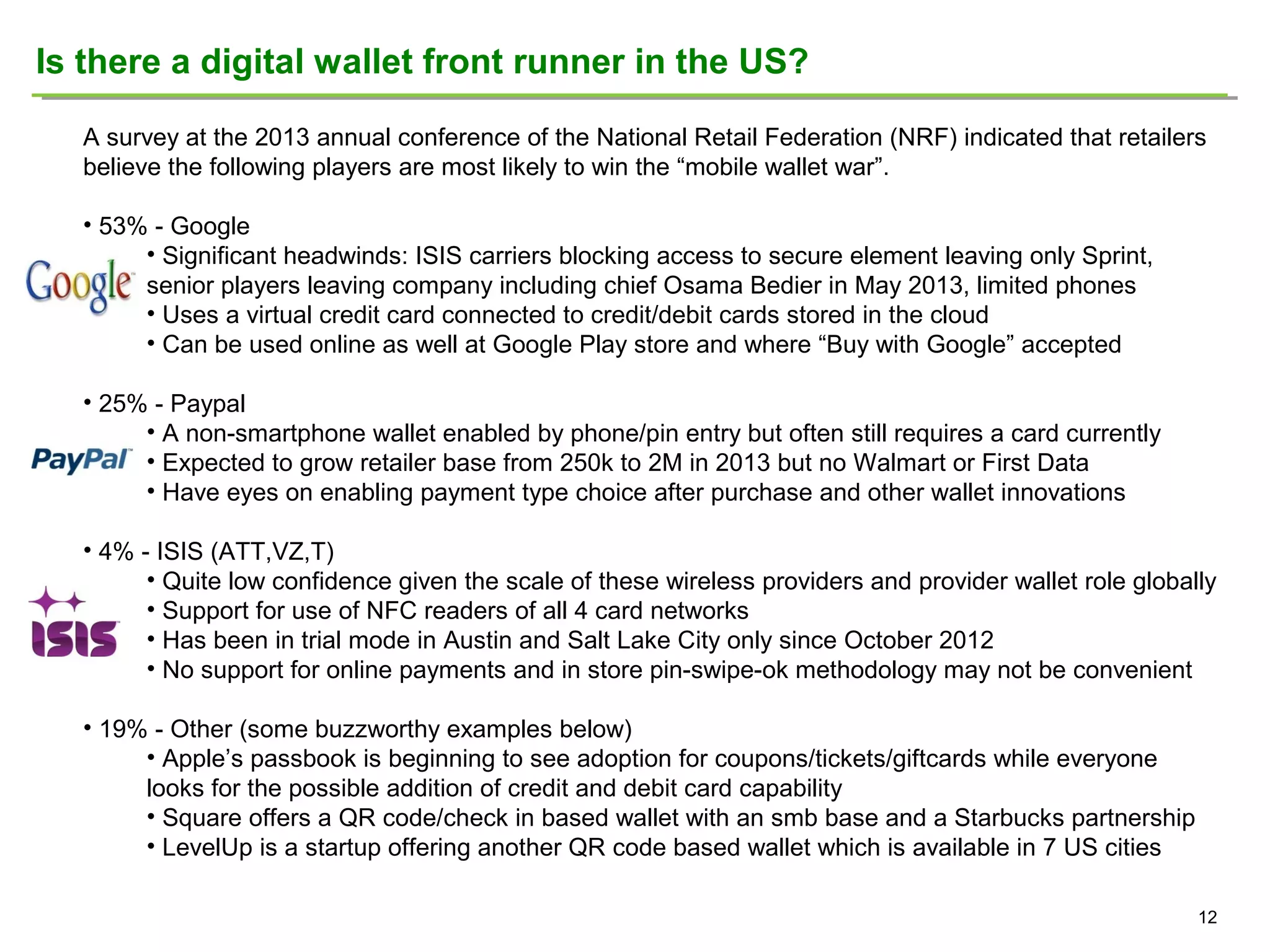 Is there a digital wallet front runner in the US?
A survey at the 2013 annual conference of the National Retail Federation (NRF) indicated that retailers
believe the following players are most likely to win the “mobile wallet war”.
• 53% - Google
• Significant headwinds: ISIS carriers blocking access to secure element leaving only Sprint,
senior players leaving company including chief Osama Bedier in May 2013, limited phones
• Uses a virtual credit card connected to credit/debit cards stored in the cloud
• Can be used online as well at Google Play store and where “Buy with Google” accepted
• 25% - Paypal
• A non-smartphone wallet enabled by phone/pin entry but often still requires a card currently
• Expected to grow retailer base from 250k to 2M in 2013 but no Walmart or First Data
• Have eyes on enabling payment type choice after purchase and other wallet innovations
• 4% - ISIS (ATT,VZ,T)
• Quite low confidence given the scale of these wireless providers and provider wallet role globally
• Support for use of NFC readers of all 4 card networks
• Has been in trial mode in Austin and Salt Lake City only since October 2012
• No support for online payments and in store pin-swipe-ok methodology may not be convenient
• 19% - Other (some buzzworthy examples below)
• Apple’s passbook is beginning to see adoption for coupons/tickets/giftcards while everyone
looks for the possible addition of credit and debit card capability
• Square offers a QR code/check in based wallet with an smb base and a Starbucks partnership
• LevelUp is a startup offering another QR code based wallet which is available in 7 US cities
12

 