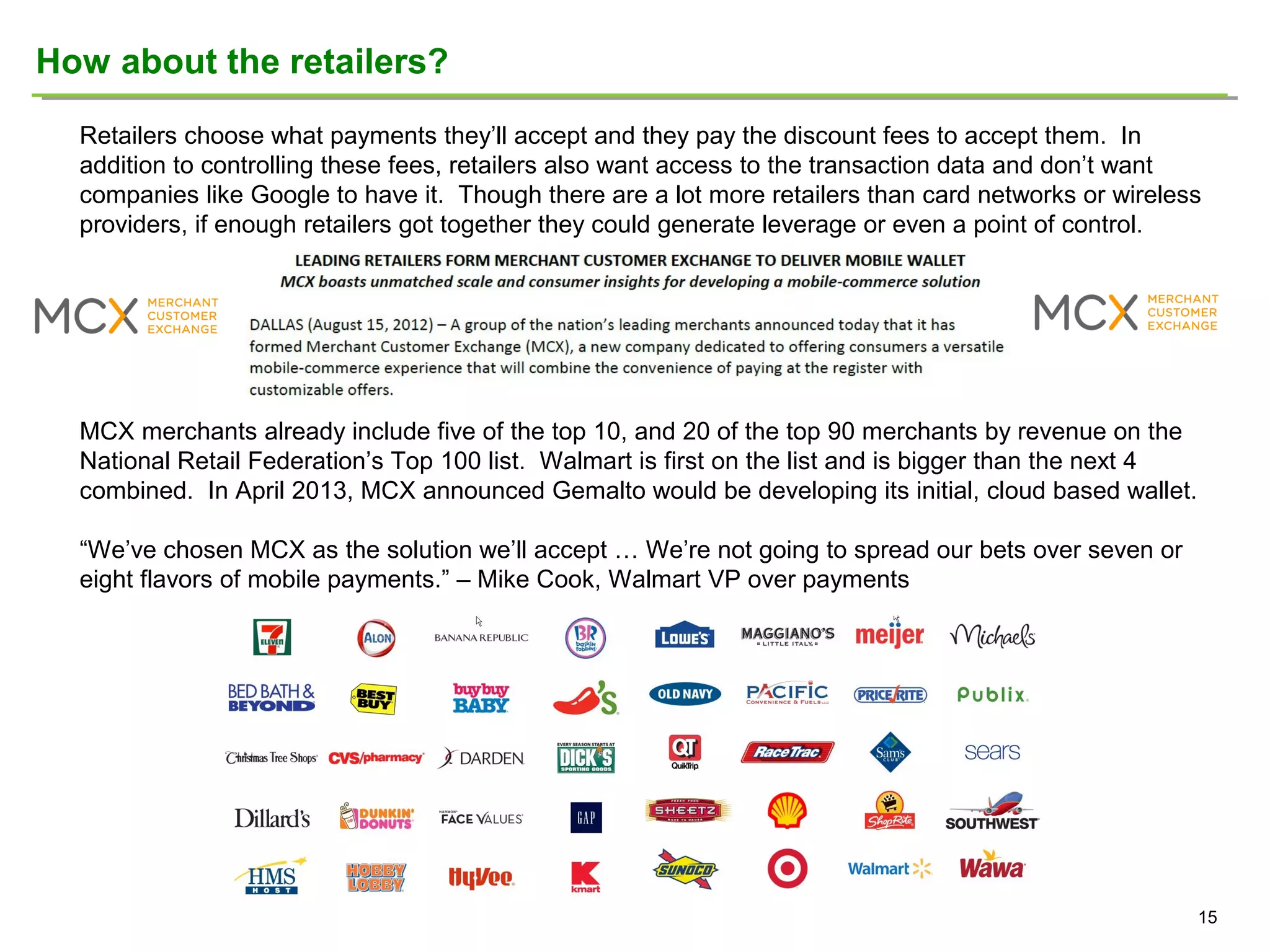 How about the retailers?
Retailers choose what payments they’ll accept and they pay the discount fees to accept them. In
addition to controlling these fees, retailers also want access to the transaction data and don’t want
companies like Google to have it. Though there are a lot more retailers than card networks or wireless
providers, if enough retailers got together they could generate leverage or even a point of control.

MCX merchants already include five of the top 10, and 20 of the top 90 merchants by revenue on the
National Retail Federation’s Top 100 list. Walmart is first on the list and is bigger than the next 4
combined. In April 2013, MCX announced Gemalto would be developing its initial, cloud based wallet.
“We’ve chosen MCX as the solution we’ll accept … We’re not going to spread our bets over seven or
eight flavors of mobile payments.” – Mike Cook, Walmart VP over payments

15

 
