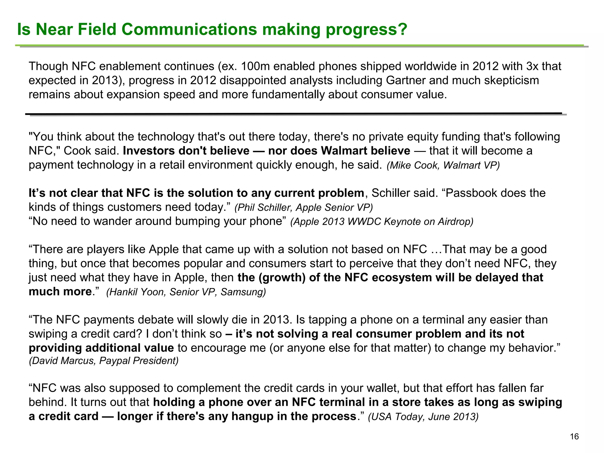 Is Near Field Communications making progress?
Though NFC enablement continues (ex. 100m enabled phones shipped worldwide in 2012 with 3x that
expected in 2013), progress in 2012 disappointed analysts including Gartner and much skepticism
remains about expansion speed and more fundamentally about consumer value.
"You think about the technology that's out there today, there's no private equity funding that's following
NFC," Cook said. Investors don't believe — nor does Walmart believe — that it will become a
payment technology in a retail environment quickly enough, he said. (Mike Cook, Walmart VP)
It’s not clear that NFC is the solution to any current problem, Schiller said. “Passbook does the
kinds of things customers need today.” (Phil Schiller, Apple Senior VP)
“No need to wander around bumping your phone” (Apple 2013 WWDC Keynote on Airdrop)
“There are players like Apple that came up with a solution not based on NFC …That may be a good
thing, but once that becomes popular and consumers start to perceive that they don’t need NFC, they
just need what they have in Apple, then the (growth) of the NFC ecosystem will be delayed that
much more.” (Hankil Yoon, Senior VP, Samsung)
“The NFC payments debate will slowly die in 2013. Is tapping a phone on a terminal any easier than
swiping a credit card? I don’t think so – it’s not solving a real consumer problem and its not
providing additional value to encourage me (or anyone else for that matter) to change my behavior.”
(David Marcus, Paypal President)

“NFC was also supposed to complement the credit cards in your wallet, but that effort has fallen far
behind. It turns out that holding a phone over an NFC terminal in a store takes as long as swiping
a credit card — longer if there's any hangup in the process.” (USA Today, June 2013)
16

 