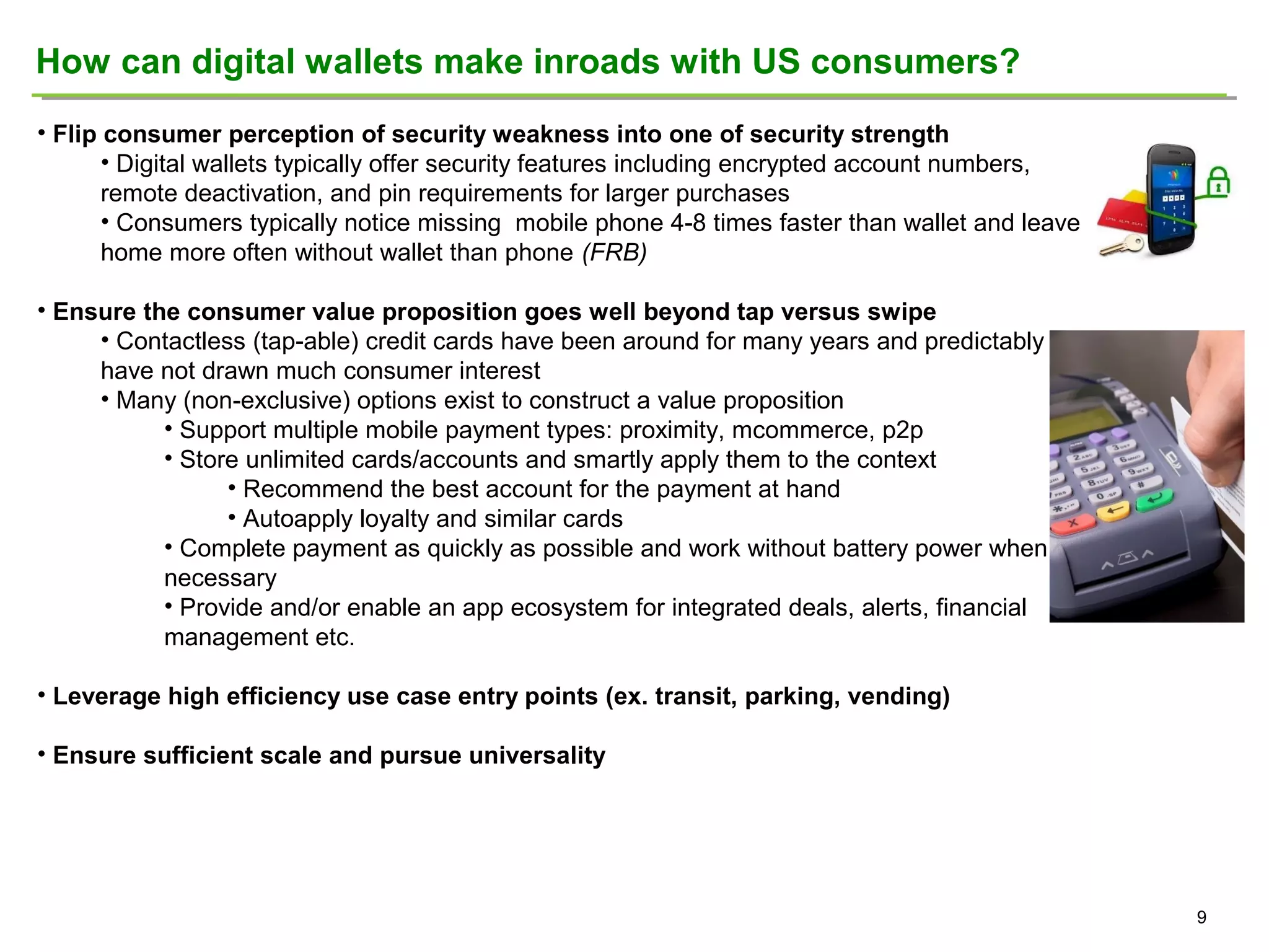 How can digital wallets make inroads with US consumers?
• Flip consumer perception of security weakness into one of security strength
• Digital wallets typically offer security features including encrypted account numbers,
remote deactivation, and pin requirements for larger purchases
• Consumers typically notice missing mobile phone 4-8 times faster than wallet and leave
home more often without wallet than phone (FRB)
• Ensure the consumer value proposition goes well beyond tap versus swipe
• Contactless (tap-able) credit cards have been around for many years and predictably
have not drawn much consumer interest
• Many (non-exclusive) options exist to construct a value proposition
• Support multiple mobile payment types: proximity, mcommerce, p2p
• Store unlimited cards/accounts and smartly apply them to the context
• Recommend the best account for the payment at hand
• Autoapply loyalty and similar cards
• Complete payment as quickly as possible and work without battery power when
necessary
• Provide and/or enable an app ecosystem for integrated deals, alerts, financial
management etc.
• Leverage high efficiency use case entry points (ex. transit, parking, vending)
• Ensure sufficient scale and pursue universality

9

 
