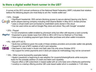 Is there a digital wallet front runner in the US?
A survey at the 2013 annual conference of the National Retail Federation (NRF) indicated that retailers
believe the following players are most likely to win the “mobile wallet war”.
• 53% - Google
• Significant headwinds: ISIS carriers blocking access to secure element leaving only Sprint,
senior players leaving company including chief Osama Bedier in May 2013, limited phones
• Uses a virtual credit card connected to credit/debit cards stored in the cloud
• Can be used online as well at Google Play store and where “Buy with Google” accepted
• 25% - Paypal
• A non-smartphone wallet enabled by phone/pin entry but often still requires a card currently
• Expected to grow retailer base from 250k to 2M in 2013 but no Walmart or First Data
• Have eyes on enabling payment type choice after purchase and other wallet innovations
• 4% - ISIS (ATT,VZ,T)
• Quite low confidence given the scale of these wireless providers and provider wallet role globally
• Support for use of NFC readers of all 4 card networks
• Has been in trial mode in Austin and Salt Lake City only since October 2012
• No support for online payments and in store pin-swipe-ok methodology may not be convenient
• 19% - Other (some buzzworthy examples below)
• Apple’s passbook is beginning to see adoption for coupons/tickets/giftcards while everyone
looks for the possible addition of credit and debit card capability
• Square offers a QR code/check in based wallet with an smb base and a Starbucks partnership
• LevelUp is a startup offering another QR code based wallet which is available in 7 US cities
12

 
