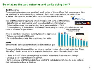 So what are the card networks and banks doing then?
Card Networks
Though card networks receive a relatively small portion of discount fees, their expenses and risks
are relatively low and they are highly profitable. As a result, they may have the most to lose.
However, card networks are well positioned in terms of consumer trust.
Visa and Mastercard are pursuing similar strategies with V.me and Masterpass.
• Both offerings are open wallets which support cards from other networks.
• Both are eCommerce only now but planning in store capability in 2013
• Both are planning to deter players like Google/Paypal partly by charging extra fees to use their
cards in so called “staged wallets”
Amex is a card and issuer and currently looks less aggressive.
• Actively promoting the ISIS wallet
• Serve platform looks more like a debit card than wallet
Banks
Banks may be looking to card networks to defend status quo.
Though mobile banking capabilities are common and can include p2p money transfer (ex. Chase
“QuickPay”), banks appear to be largely deferring to others for mobile wallet development.
• Chase is an ISIS launch partner (though it also has investments in Square and GoPago)
• Citigroup is a Google Wallet launch partner
• Bank of America and US Bank both have small NFC trials but are marketing the V.me wallet to
their main customer base at this time
14

 