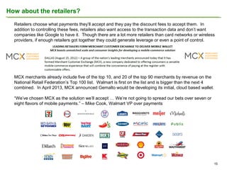 How about the retailers?
Retailers choose what payments they’ll accept and they pay the discount fees to accept them. In
addition to controlling these fees, retailers also want access to the transaction data and don’t want
companies like Google to have it. Though there are a lot more retailers than card networks or wireless
providers, if enough retailers got together they could generate leverage or even a point of control.

MCX merchants already include five of the top 10, and 20 of the top 90 merchants by revenue on the
National Retail Federation’s Top 100 list. Walmart is first on the list and is bigger than the next 4
combined. In April 2013, MCX announced Gemalto would be developing its initial, cloud based wallet.
“We’ve chosen MCX as the solution we’ll accept … We’re not going to spread our bets over seven or
eight flavors of mobile payments.” – Mike Cook, Walmart VP over payments

15

 