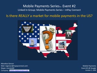 Mobile Payments Series Event #2
                                                    TM

                 Linked In Group: Mobile Payments Series – mPay Connect

     Is there REALLY a market for mobile payments in the US?




Menekse Gencer
Mail: mgencer@mpayconnect.com                                               Mobile Payments
Skype: meneks80                                                           Event #2 @ Google
Company: www.mpayconnect.com                                                  October 5, 2009
 