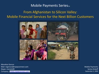 Mobile Payments Series   TM



                From Afghanistan to Silicon Valley:
      Mobile Financial Services for the Next Billion Customers




Menekse Gencer
Mail: mgencer@mpayconnect.com                                 Mobile Payments
Skype: meneks80                                                  Series Kickoff
Company: www.mpayconnect.com                                   September 3, 2009
 