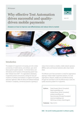 sqs.com
Whitepaper
SQS – the world’s leading specialist in software quality
Why effective Test Automation
drives successful and quality-
driven mobile payments
Answers on how to improve cost effectiveness and reduce time to market
Introduction
The adoption of m-payments is increasing, as is the number
and diversity of mobile devices, and software, upon which
these payment systems operate – for Android alone, over
420 devices and 29 versions of the operating system have
been released since 20071
. For organisations developing
m-payments products and services, testing the many per-
mutations of software and hardware is a logistical and quality
assurance nightmare. While the device and software landscape
increases in complexity, commercial pressure is growing to
reduce time-to-market as retailers, mobile network operators
(MNOs), banks and financial institutions alike chase market
share.
The effective use of test automation is critical for organisations
aspiring to release stable m-payments solutions. For most
organisations, frequent, reliable and cost-effective testing
through test automation is the only effective way to solve the
quality assurance problem for m-payments.
Authors:	 Faisal Hussain (Senior Consultant)
	 faisal.hussain@sqs.com
	 Andrew Brown (Senior Consultant)
	andrew.brown@sqs.com
	 Darryl Kennedy (Principal Consultant)
	darryl.kennedy@sqs.com
	 SQS Group Limited, United Kingdom 	
	
Published:	 March 2014
1)	 As of 4Q 2013
 