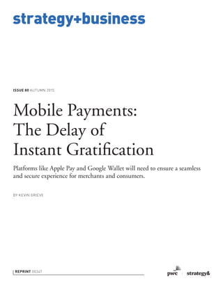 strategy+business
ISSUE 80 AUTUMN 2015
REPRINT 00347
BY KEVIN GRIEVE
Mobile Payments:
The Delay of
Instant Gratiﬁcation
Platforms like Apple Pay and Google Wallet will need to ensure a seamless
and secure experience for merchants and consumers.
 
