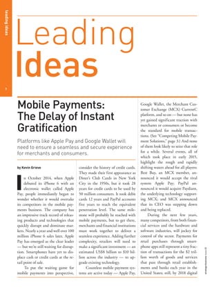 leadingideasleadingideas
1
strategy+businessissue80
Google Wallet, the Merchant Cus-
tomer Exchange (MCX) CurrentC
platform, and so on — but none has
yet gained significant traction with
merchants or consumers or become
the standard for mobile transac-
tions. (See “Competing Mobile Pay-
ment Solutions,” page 3.) And none
of them look likely to seize that role
for a while. Several events, all of
which took place in early 2015,
highlight the rough and rapidly
shifting waters ahead for all players:
Best Buy, an MCX member, an-
nounced it would accept the rival
system Apple Pay; PayPal an-
nounced it would acquire Paydiant,
the underlying technology support-
ing MCX; and MCX announced
that its CEO was stepping down
and being replaced.
During the next few years,
many competitors, from both finan-
cial services and the hardware and
software industries, will jockey for
control of the sector. Payments for
retail purchases through smart-
phone apps still represent a tiny frac-
tion of transactions for the $2 tril-
lion worth of goods and services
that pass through retail establish-
ments and banks each year in the
United States; still, by 2018 digital
by Kevin Grieve
I
n October 2014, when Apple
debuted its iPhone 6 with an
electronic wallet called Apple
Pay, people immediately began to
wonder whether it would overtake
its competitors in the mobile pay-
ments business. The company has
an impressive track record of releas-
ing products and technologies that
quickly disrupt and dominate mar-
kets. Nearly a year and well over 100
million iPhone 6 sales later, Apple
Pay has emerged as the clear leader
— but we’re still waiting for disrup-
tion. Smartphones have yet to dis-
place cash or credit cards at the re-
tail point of sale.
To put the waiting game for
mobile payments into perspective,
consider the history of credit cards.
They made their first appearance as
Diner’s Club Cards in New York
City in the 1950s, but it took 28
years for credit cards to be used by
50 million consumers. It took debit
cards 12 years and PayPal accounts
five years to reach the equivalent
penetration level. The same mile-
stone will probably be reached with
mobile payments, but to get there,
merchants and financial institutions
must work together to deliver a
seamless experience. Adding further
complexity, retailers will need to
make a significant investment — an
estimated US$8 billion to $10 bil-
lion across the industry — to up-
grade existing technology.
Countless mobile payment sys-
tems are active today — Apple Pay,
Leading
Ideas
Mobile Payments:
The Delay of Instant
Gratification
Platforms like Apple Pay and Google Wallet will
need to ensure a seamless and secure experience
for merchants and consumers.
 