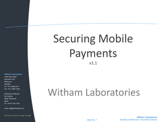 Securing Mobile
                                     Payments
                                           v1.1

Witham Laboratories
1/842 High Street
East Kew 3102
Melbourne
Australia
Ph: +61 3 9846 2751




                                 Witham Laboratories
Fax: +61 3 9857 0350


Rambla de Catalunya
38, 8 planta
08007 Barcelona
Spain
Ph: +34 93 184 27 88


Email: lab@withamlabs.com



PCI PTS PCI PIN PCI DSS PA-DSS
                                                                         Witham Laboratories
                                         Slide No. 1   Building Confidence in Payment Systems
 