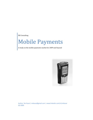  

 

                         




    RK Consulting 



    Mobile Payments
    A study on the mobile payments market for 2009 and beyond




    Author: Rei Kasai | reikasai@gmail.com | www.linkedin.com/in/reikasai 
    Q3 2009 
 