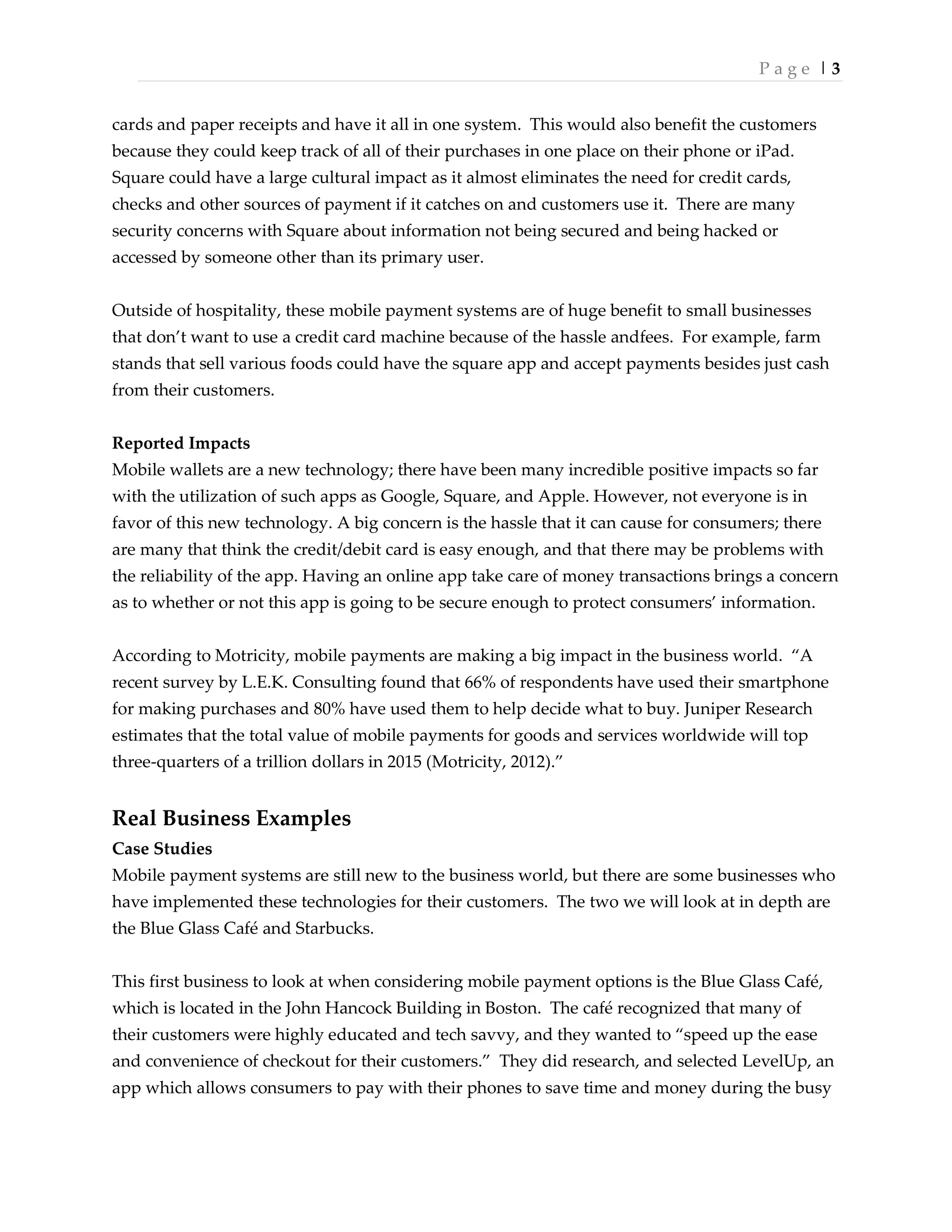 P a g e | 3
cards and paper receipts and have it all in one system. This would also benefit the customers
because they could keep track of all of their purchases in one place on their phone or iPad.
Square could have a large cultural impact as it almost eliminates the need for credit cards,
checks and other sources of payment if it catches on and customers use it. There are many
security concerns with Square about information not being secured and being hacked or
accessed by someone other than its primary user.
Outside of hospitality, these mobile payment systems are of huge benefit to small businesses
that don’t want to use a credit card machine because of the hassle andfees. For example, farm
stands that sell various foods could have the square app and accept payments besides just cash
from their customers.
Reported Impacts
Mobile wallets are a new technology; there have been many incredible positive impacts so far
with the utilization of such apps as Google, Square, and Apple. However, not everyone is in
favor of this new technology. A big concern is the hassle that it can cause for consumers; there
are many that think the credit/debit card is easy enough, and that there may be problems with
the reliability of the app. Having an online app take care of money transactions brings a concern
as to whether or not this app is going to be secure enough to protect consumers’ information.
According to Motricity, mobile payments are making a big impact in the business world. ‚A
recent survey by L.E.K. Consulting found that 66% of respondents have used their smartphone
for making purchases and 80% have used them to help decide what to buy. Juniper Research
estimates that the total value of mobile payments for goods and services worldwide will top
three-quarters of a trillion dollars in 2015 (Motricity, 2012).‛
Real Business Examples
Case Studies
Mobile payment systems are still new to the business world, but there are some businesses who
have implemented these technologies for their customers. The two we will look at in depth are
the Blue Glass Café and Starbucks.
This first business to look at when considering mobile payment options is the Blue Glass Café,
which is located in the John Hancock Building in Boston. The café recognized that many of
their customers were highly educated and tech savvy, and they wanted to ‚speed up the ease
and convenience of checkout for their customers.‛ They did research, and selected LevelUp, an
app which allows consumers to pay with their phones to save time and money during the busy
 