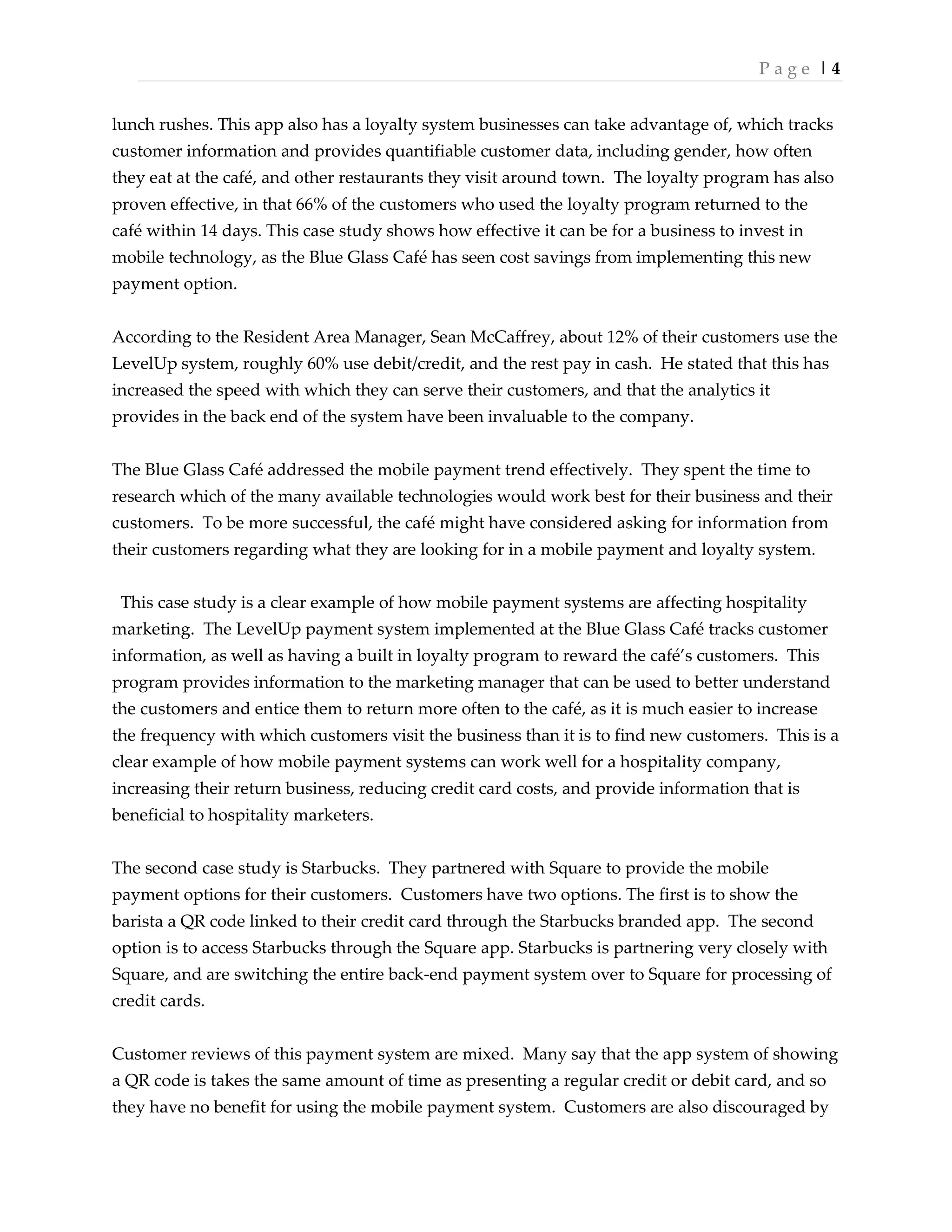 P a g e | 4
lunch rushes. This app also has a loyalty system businesses can take advantage of, which tracks
customer information and provides quantifiable customer data, including gender, how often
they eat at the café, and other restaurants they visit around town. The loyalty program has also
proven effective, in that 66% of the customers who used the loyalty program returned to the
café within 14 days. This case study shows how effective it can be for a business to invest in
mobile technology, as the Blue Glass Café has seen cost savings from implementing this new
payment option.
According to the Resident Area Manager, Sean McCaffrey, about 12% of their customers use the
LevelUp system, roughly 60% use debit/credit, and the rest pay in cash. He stated that this has
increased the speed with which they can serve their customers, and that the analytics it
provides in the back end of the system have been invaluable to the company.
The Blue Glass Café addressed the mobile payment trend effectively. They spent the time to
research which of the many available technologies would work best for their business and their
customers. To be more successful, the café might have considered asking for information from
their customers regarding what they are looking for in a mobile payment and loyalty system.
This case study is a clear example of how mobile payment systems are affecting hospitality
marketing. The LevelUp payment system implemented at the Blue Glass Café tracks customer
information, as well as having a built in loyalty program to reward the café’s customers. This
program provides information to the marketing manager that can be used to better understand
the customers and entice them to return more often to the café, as it is much easier to increase
the frequency with which customers visit the business than it is to find new customers. This is a
clear example of how mobile payment systems can work well for a hospitality company,
increasing their return business, reducing credit card costs, and provide information that is
beneficial to hospitality marketers.
The second case study is Starbucks. They partnered with Square to provide the mobile
payment options for their customers. Customers have two options. The first is to show the
barista a QR code linked to their credit card through the Starbucks branded app. The second
option is to access Starbucks through the Square app. Starbucks is partnering very closely with
Square, and are switching the entire back-end payment system over to Square for processing of
credit cards.
Customer reviews of this payment system are mixed. Many say that the app system of showing
a QR code is takes the same amount of time as presenting a regular credit or debit card, and so
they have no benefit for using the mobile payment system. Customers are also discouraged by
 