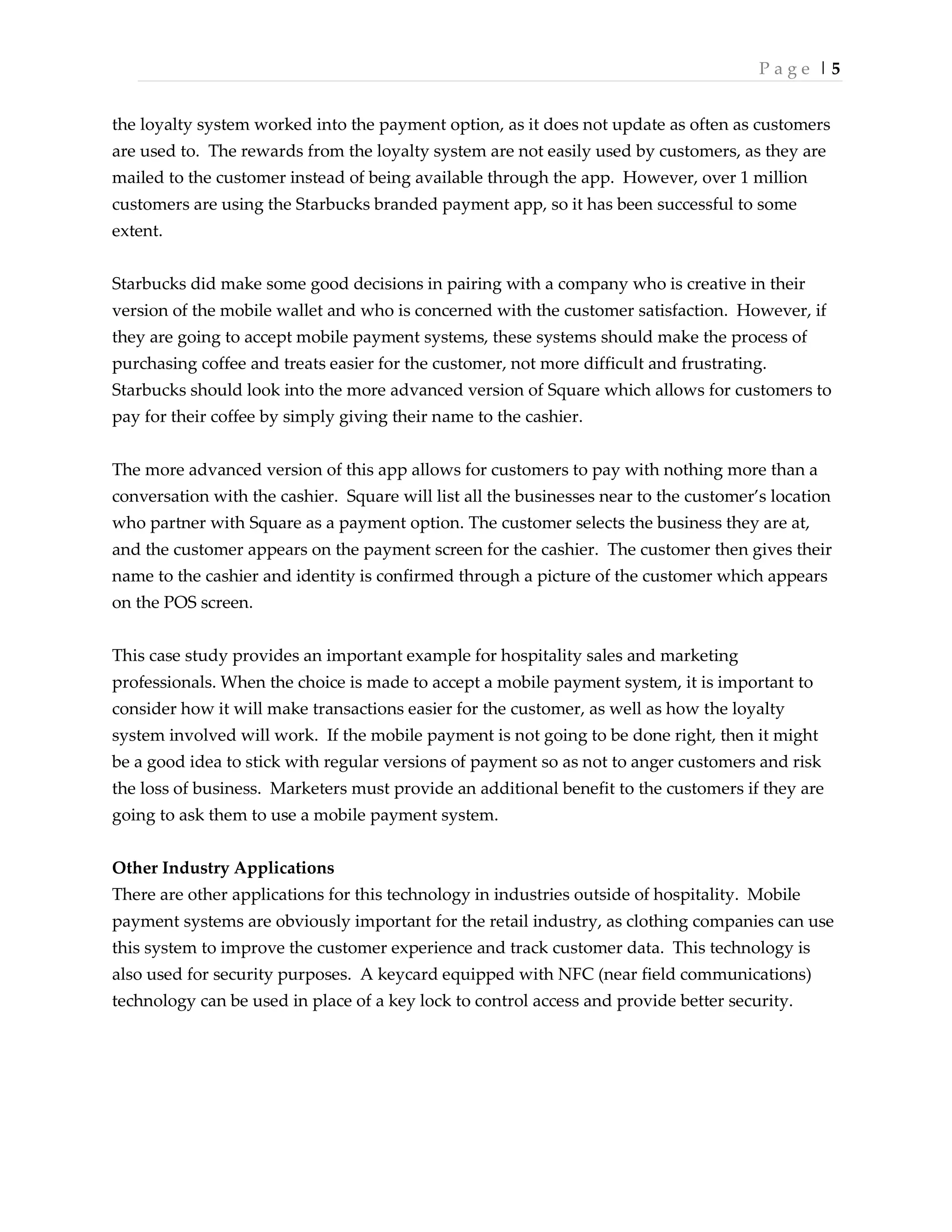 P a g e | 5
the loyalty system worked into the payment option, as it does not update as often as customers
are used to. The rewards from the loyalty system are not easily used by customers, as they are
mailed to the customer instead of being available through the app. However, over 1 million
customers are using the Starbucks branded payment app, so it has been successful to some
extent.
Starbucks did make some good decisions in pairing with a company who is creative in their
version of the mobile wallet and who is concerned with the customer satisfaction. However, if
they are going to accept mobile payment systems, these systems should make the process of
purchasing coffee and treats easier for the customer, not more difficult and frustrating.
Starbucks should look into the more advanced version of Square which allows for customers to
pay for their coffee by simply giving their name to the cashier.
The more advanced version of this app allows for customers to pay with nothing more than a
conversation with the cashier. Square will list all the businesses near to the customer’s location
who partner with Square as a payment option. The customer selects the business they are at,
and the customer appears on the payment screen for the cashier. The customer then gives their
name to the cashier and identity is confirmed through a picture of the customer which appears
on the POS screen.
This case study provides an important example for hospitality sales and marketing
professionals. When the choice is made to accept a mobile payment system, it is important to
consider how it will make transactions easier for the customer, as well as how the loyalty
system involved will work. If the mobile payment is not going to be done right, then it might
be a good idea to stick with regular versions of payment so as not to anger customers and risk
the loss of business. Marketers must provide an additional benefit to the customers if they are
going to ask them to use a mobile payment system.
Other Industry Applications
There are other applications for this technology in industries outside of hospitality. Mobile
payment systems are obviously important for the retail industry, as clothing companies can use
this system to improve the customer experience and track customer data. This technology is
also used for security purposes. A keycard equipped with NFC (near field communications)
technology can be used in place of a key lock to control access and provide better security.
 
