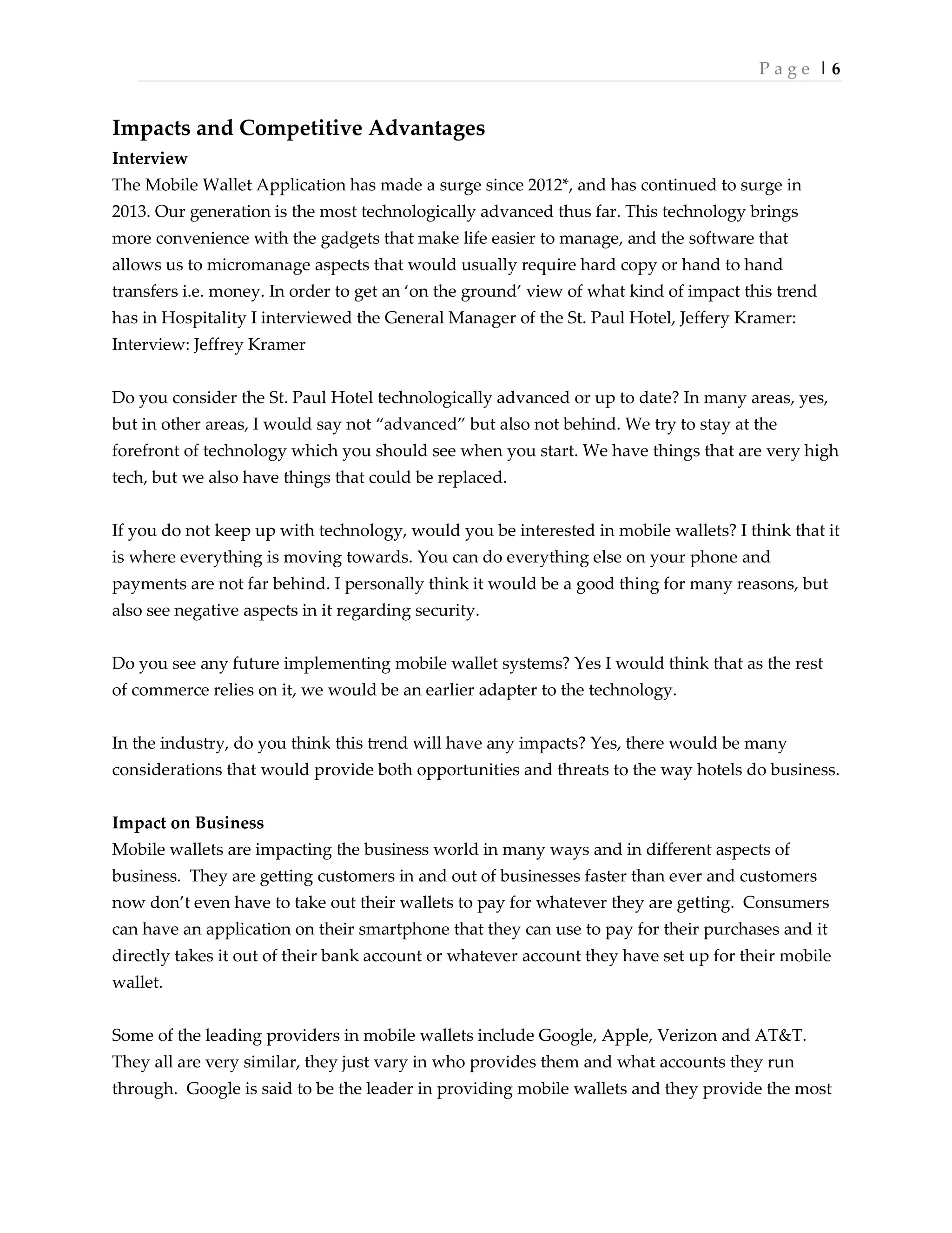 P a g e | 6
Impacts and Competitive Advantages
Interview
The Mobile Wallet Application has made a surge since 2012*, and has continued to surge in
2013. Our generation is the most technologically advanced thus far. This technology brings
more convenience with the gadgets that make life easier to manage, and the software that
allows us to micromanage aspects that would usually require hard copy or hand to hand
transfers i.e. money. In order to get an ‘on the ground’ view of what kind of impact this trend
has in Hospitality I interviewed the General Manager of the St. Paul Hotel, Jeffery Kramer:
Interview: Jeffrey Kramer
Do you consider the St. Paul Hotel technologically advanced or up to date? In many areas, yes,
but in other areas, I would say not ‚advanced‛ but also not behind. We try to stay at the
forefront of technology which you should see when you start. We have things that are very high
tech, but we also have things that could be replaced.
If you do not keep up with technology, would you be interested in mobile wallets? I think that it
is where everything is moving towards. You can do everything else on your phone and
payments are not far behind. I personally think it would be a good thing for many reasons, but
also see negative aspects in it regarding security.
Do you see any future implementing mobile wallet systems? Yes I would think that as the rest
of commerce relies on it, we would be an earlier adapter to the technology.
In the industry, do you think this trend will have any impacts? Yes, there would be many
considerations that would provide both opportunities and threats to the way hotels do business.
Impact on Business
Mobile wallets are impacting the business world in many ways and in different aspects of
business. They are getting customers in and out of businesses faster than ever and customers
now don’t even have to take out their wallets to pay for whatever they are getting. Consumers
can have an application on their smartphone that they can use to pay for their purchases and it
directly takes it out of their bank account or whatever account they have set up for their mobile
wallet.
Some of the leading providers in mobile wallets include Google, Apple, Verizon and AT&T.
They all are very similar, they just vary in who provides them and what accounts they run
through. Google is said to be the leader in providing mobile wallets and they provide the most
 