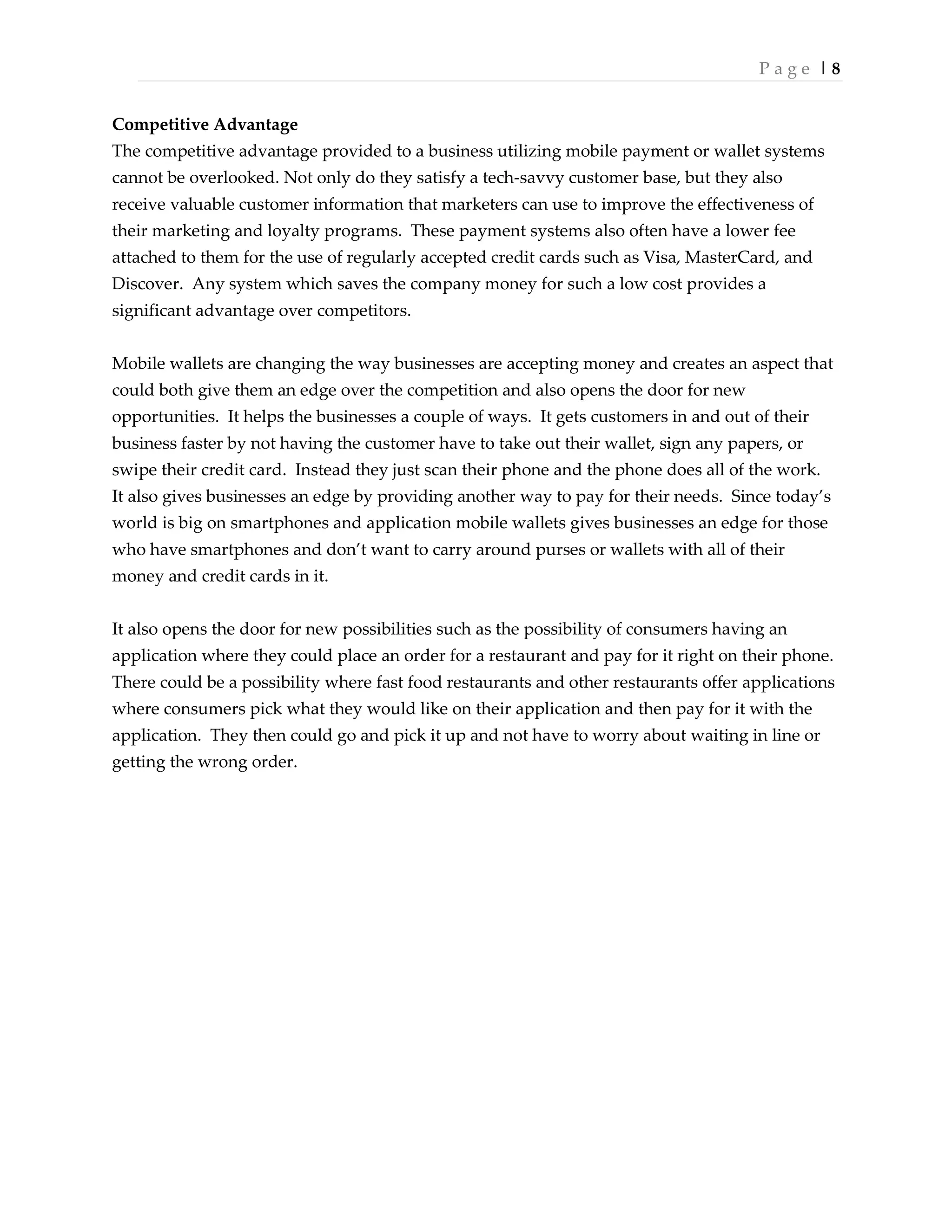 P a g e | 8
Competitive Advantage
The competitive advantage provided to a business utilizing mobile payment or wallet systems
cannot be overlooked. Not only do they satisfy a tech-savvy customer base, but they also
receive valuable customer information that marketers can use to improve the effectiveness of
their marketing and loyalty programs. These payment systems also often have a lower fee
attached to them for the use of regularly accepted credit cards such as Visa, MasterCard, and
Discover. Any system which saves the company money for such a low cost provides a
significant advantage over competitors.
Mobile wallets are changing the way businesses are accepting money and creates an aspect that
could both give them an edge over the competition and also opens the door for new
opportunities. It helps the businesses a couple of ways. It gets customers in and out of their
business faster by not having the customer have to take out their wallet, sign any papers, or
swipe their credit card. Instead they just scan their phone and the phone does all of the work.
It also gives businesses an edge by providing another way to pay for their needs. Since today’s
world is big on smartphones and application mobile wallets gives businesses an edge for those
who have smartphones and don’t want to carry around purses or wallets with all of their
money and credit cards in it.
It also opens the door for new possibilities such as the possibility of consumers having an
application where they could place an order for a restaurant and pay for it right on their phone.
There could be a possibility where fast food restaurants and other restaurants offer applications
where consumers pick what they would like on their application and then pay for it with the
application. They then could go and pick it up and not have to worry about waiting in line or
getting the wrong order.
 
