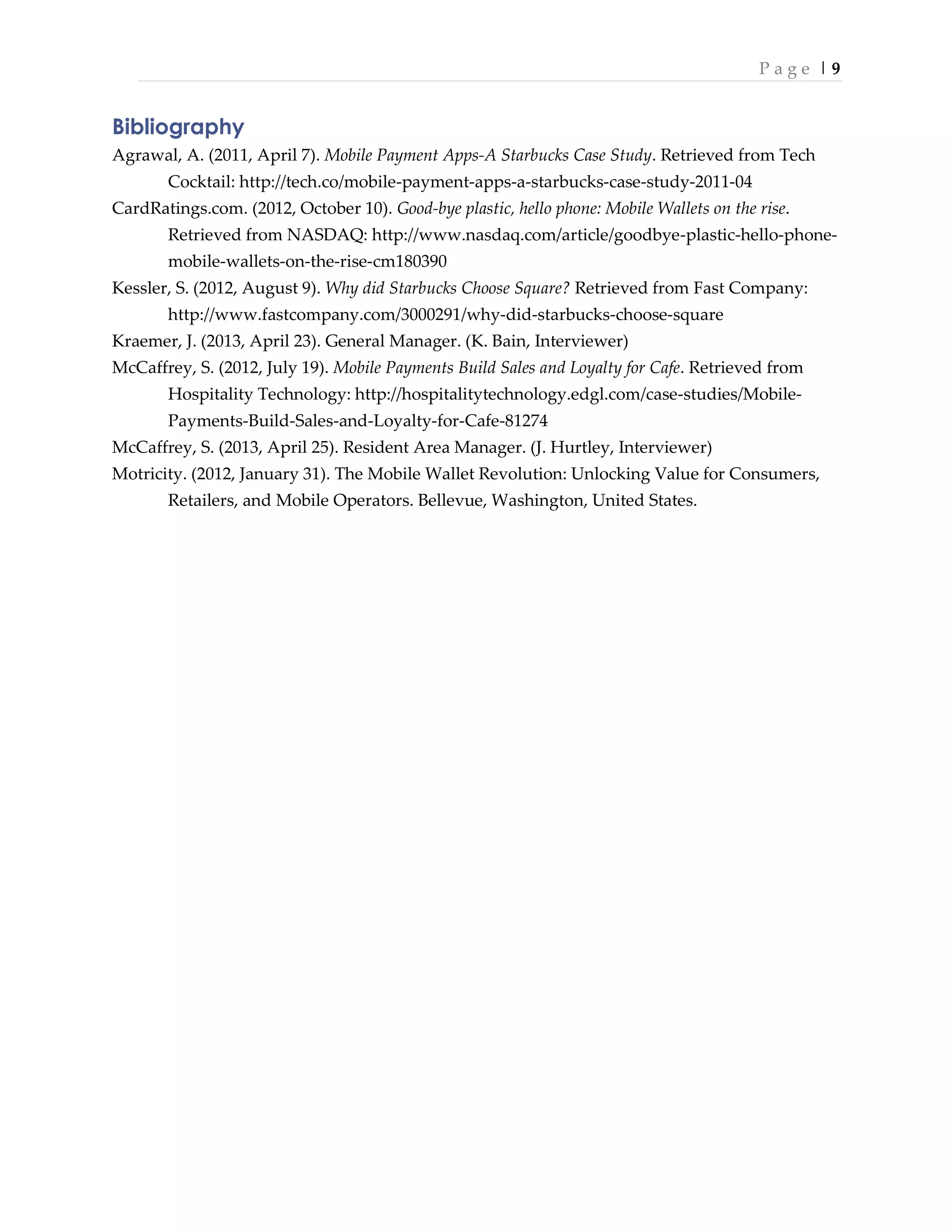 P a g e | 9
Bibliography
Agrawal, A. (2011, April 7). Mobile Payment Apps-A Starbucks Case Study. Retrieved from Tech
Cocktail: http://tech.co/mobile-payment-apps-a-starbucks-case-study-2011-04
CardRatings.com. (2012, October 10). Good-bye plastic, hello phone: Mobile Wallets on the rise.
Retrieved from NASDAQ: http://www.nasdaq.com/article/goodbye-plastic-hello-phone-
mobile-wallets-on-the-rise-cm180390
Kessler, S. (2012, August 9). Why did Starbucks Choose Square? Retrieved from Fast Company:
http://www.fastcompany.com/3000291/why-did-starbucks-choose-square
Kraemer, J. (2013, April 23). General Manager. (K. Bain, Interviewer)
McCaffrey, S. (2012, July 19). Mobile Payments Build Sales and Loyalty for Cafe. Retrieved from
Hospitality Technology: http://hospitalitytechnology.edgl.com/case-studies/Mobile-
Payments-Build-Sales-and-Loyalty-for-Cafe-81274
McCaffrey, S. (2013, April 25). Resident Area Manager. (J. Hurtley, Interviewer)
Motricity. (2012, January 31). The Mobile Wallet Revolution: Unlocking Value for Consumers,
Retailers, and Mobile Operators. Bellevue, Washington, United States.
 
