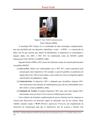 Fasci-Tech
Fasci-Tech – Periódico Eletrônico da FATEC-São Caetano do Sul, São Caetano do Sul, v.1, n. 3, Jul./Dez. 2010, p. 114 a
125.
Figura 2: Near Field Communication
Fonte: (Dantas (2008))
A tecnologia NFC (Figura 2) é a combinação de duas tecnologias complementares:
uma que possibilita que um dispositivo identifique o outro – a RFID – e a transmissão de
dados sem fio que, permite que, depois de identificados, os dispositivos se comuniquem e
troquem dados. Em 2005, o NFC IP-2 foi estabelecido como um ISO/IEC padrão
internacional 21481 (NETO e CAMPOS, 2008).
Segundo Simões (2008) o NFC possui três diferentes modos de comunicação baseados
em padrões ISO/IEC:
(1).Peer-to-Peer. Modo com conformidade com o NFC IP-1, sendo responsável pela
comunicação entre dispositivos. Por exemplo, é possível partilhar os parâmetros de
ligação Bluetooth, Wifi ou trocar dados, como cartões de visita ou fotografias digitais
(AKYILDIZ E KASIMOGLU, 2004)
(2).Leitura/Escrita. O dispositivo NFC é adequado para decodificar etiquetas NFC.
Este modo possui uma interface de radiofrequência que está em conformidade com o
ISO 14443 e o FeliCa (SIMÕES, 2008).
(3).Emulação de Cartões. O próprio dispositivo NFC atua como uma etiqueta NFC,
funcionando como um Smart Card contactless habitual para um leitor.
Com o objetivo de introduzir a padronização do acesso à Internet sem fio, empresas se
uniram para desenvolver um protocolo seguro de aplicações sem fio em comum. Deste
trabalho conjunto surgiu o WAP (Wireless Application Protocol), um conglomerado de
protocolos de comunicação para que os dispositivos sem fio acessem a Internet com
 
