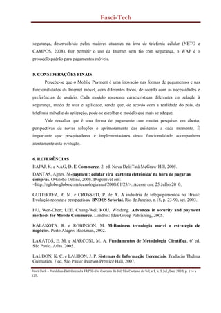 Fasci-Tech
Fasci-Tech – Periódico Eletrônico da FATEC-São Caetano do Sul, São Caetano do Sul, v.1, n. 3, Jul./Dez. 2010, p. 114 a
125.
segurança, desenvolvido pelos maiores atuantes na área de telefonia celular (NETO e
CAMPOS, 2008). Por permitir o uso da Internet sem fio com segurança, o WAP é o
protocolo padrão para pagamentos móveis.
5. CONSIDERAÇÕES FINAIS
Percebe-se que o Mobile Payment é uma inovação nas formas de pagamentos e nas
funcionalidades da Internet móvel, com diferentes focos, de acordo com as necessidades e
preferências do usuário. Cada modelo apresenta características diferentes em relação à
segurança, modo de usar e agilidade, sendo que, de acordo com a realidade do país, da
telefonia móvel e da aplicação, pode-se escolher o modelo que mais se adeque.
Vale ressaltar que é uma forma de pagamento com muitas pesquisas em aberto,
perspectivas de novas soluções e aprimoramento das existentes a cada momento. É
importante que pesquisadores e implementadores desta funcionalidade acompanhem
atentamente esta evolução.
6. REFERÊNCIAS
BAJAJ, K. e NAG, D. E-Commerce. 2. ed. Nova Deli:Tatá McGraw-Hill, 2005.
DANTAS, Agnes. M-payment: celular vira 'carteira eletrônica' na hora de pagar as
compras. O Globo Online, 2008. Disponível em:
<http://oglobo.globo.com/tecnologia/mat/2008/01/23/>. Acesso em: 25 Julho 2010.
GUTIERREZ, R. M. e CROSSETI, P. de A. A indústria de telequipamentos no Brasil:
Evolução recente e perspectivas. BNDES Setorial, Rio de Janeiro, n.18, p. 23-90, set. 2003.
HU, Wen-Chen; LEE, Chung-Wei; KOU, Weidong. Advances in security and payment
methods for Mobile Commerce. Londres: Idea Group Publishing, 2005.
KALAKOTA, R. e ROBINSON, M. M-Business tecnologia móvel e estratégia de
negócios. Porto Alegre: Bookman, 2002.
LAKATOS, E. M. e MARCONI, M. A. Fundamentos de Metodologia Científica. 6ª ed.
São Paulo. Atlas. 2005.
LAUDON, K. C. e LAUDON, J. P. Sistemas de Informação Gerenciais. Tradução Thelma
Guimarães. 7 ed. São Paulo: Pearson Prentice Hall, 2007.
 
