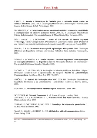 Fasci-Tech
Fasci-Tech – Periódico Eletrônico da FATEC-São Caetano do Sul, São Caetano do Sul, v.1, n. 3, Jul./Dez. 2010, p. 114 a
125.
LÁRIOS, A. Estudo e Construção de Cenários para a telefonia móvel celular no
contexto brasileiro. 2003. 158 f. Dissertação (Mestrado em Administração) - Universidade
Federal do Rio Grande do Sul, Porto Alegre, 2003.
MANTOVANI, C. M. Info-entretenimento na telefonia cellular: Informação, mobilidade
e interação social em um novo espaço de fluxos. 2006. 152 f. Dissertação (Mestrado em
Ciência da Informação) - Universidade Federal de Minas Gerais, Belo Horizonte, 2006.
MCKITTERICK, D. e DOWLING, J. State of Art Review of Mobile Payment
Technology. Trinity College Dublin. Department of Computer Science, 2003. Disponível
em: <https://www.cs.tcd.ie/publications/tech-reports/reports.03/>. Acesso em: Agosto 2010.
MOURA, F. A. G. Um modelo de serviço sob o paradigma M-Payment. 2005. Dissertação
(Mestrado em Engenharia Elétrica). Universidade Federal de Santa Catarina, Florianópolis,
2005.
NETO, G. E. e CAMPOS, A. A. Mobile Payment - Estudo Comparativo entre tecnologias
de transações eletrônicas via dispositivos móveis. Monografia (Bacharel em Informática) -
Universidade Católica de Salvador, Salvador, 2008.
SACCOL, A. Z. e REINHARD, N. Tecnologias de Informaçăo Móveis, Sem Fio e Ubíquas:
Definiçőes, Estado-da-Arte e Oportunidades de Pesquisa. Revista de Administração
Contemporânea, Curitiba, v. 11, n. 4, p. 175-198, 2007.
SIMÕES, D. B. Sistema de Fidelização sobre NFC. 2008. 86f. Dissertação (Mestrado em
Engenharia Informática e de Computadores) – Universidade Técnica de Lisboa, Lisboa,
2008.
SIQUEIRA, E. Para compreender o mundo digital. São Paulo: Globo, 2008.
SCHNEIDER, G. Eletronic Commerce. 8. ed. Boston: Cengage Learning. 2009.
AKYILDIZ, I. F. e KASIMOGLU, I. H. Wireless Sensor and Actor Networks. Science
Direct. Atlanta. USA. 2004.
TURBAN, E.; WETHERBE, J.; MCLEAN, E. Tecnologia da Informação para Gestão. 3.
ed. São Paulo: Bookman. 2002.
WANG H.; KONDI L.; LUTHRA A.; Ci S. 4G Wireless Video Communications. Reino
Unido: Wiley. 2009.
 