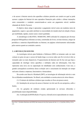 Fasci-Tech
Fasci-Tech – Periódico Eletrônico da FATEC-São Caetano do Sul, São Caetano do Sul, v.1, n. 3, Jul./Dez. 2010, p. 114 a
125.
e do acesso à Internet através dos aparelhos celulares permitiu um cenário no qual se pode
acessar a página da Internet de uma operadora financeira pelo celular e efetuar transações
entre consumidor e vendedor caracterizando-se assim um pagamento móvel, também
chamado de Mobile Payment.
O objetivo deste artigo é apresentar o pagamento móvel como um moderno meio de
pagamento, seguro e que pode satisfazer as necessidades do mundo atual em relação à busca
por mobilidade, rapidez, menor custo e maior qualidade.
A metodologia (LAKATOS e MARCONI, 2005) utilizada foi composta por diversas
pesquisas bibliográficas referentes ao tema, constituídas de livros, revistas técnicas, artigos de
periódicos e materiais disponibilizados na Internet, em páginas criteriosamente selecionadas
pelos autores quanto ao conteúdo e autoria.
2. A REVOLUÇÃO SEM FIO
As tecnologias móveis para Kalakota e Robinson (2002) se tornaram cada vez mais
comuns no grau em que o acesso de banda larga e as novas redes sem fio (wireless) irão se
tornando cada vez mais disponíveis. O aparecimento da Internet sem fio faz com que haja a
capacidade de interligar vários aparelhos e múltiplas redes de informações. Esta fase
representa uma nova era na capacitação do trabalhador com conhecimento. Com isso, a
grande consequência econômica dessa evolução será o crescimento da interação em tempo
real entre clientes e empresas, funcionários e fornecedores.
De acordo com Saccol e Reinhard (2007), as tecnologias de informação móveis e sem
fio se difundem mundialmente. No Brasil, esta realidade se mostra através de vários fatores:
(1). O número de telefones celulares (que excedeu os fixos em poucos anos);
(2). Instalações de serviços de acesso à Internet via link sem fio em aeroportos, cafés e
hotéis;
(3). As gerações de celulares criadas aprimorando os serviços oferecidos e
possibilitando maior disponibilidade;
(4). A utilização da RFID (Radio-Frequency Identification) especialmente no varejo;
 