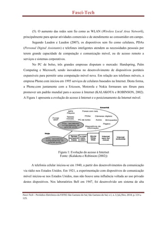 Fasci-Tech
Fasci-Tech – Periódico Eletrônico da FATEC-São Caetano do Sul, São Caetano do Sul, v.1, n. 3, Jul./Dez. 2010, p. 114 a
125.
(5). O aumento das redes sem fio como as WLAN (Wireless Local Area Network),
principalmente para apoiar atividades comerciais e de atendimento ao consumidor em campo.
Segundo Laudon e Laudon (2007), os dispositivos sem fio como celulares, PDAs
(Personal Digital Assistants) e telefones inteligentes atendem as necessidades pessoais por
terem grande capacidade de computação e comunicação móvel, ou de acesso remoto a
serviços e sistemas corporativos.
No PC de bolso, três grandes empresas disputam o mercado: Handspring, Palm
Computing e Microsoft, sendo inovadoras no desenvolvimento de dispositivos portáteis
expansíveis para permitir uma computação móvel nova. Em relação aos telefones móveis, a
empresa Phone.com iniciou em 1995 serviços de celulares baseados na Internet. Desta forma,
a Phone.com juntamente com a Ericsson, Motorola e Nokia formaram um fórum para
promover um padrão mundial para o acesso à Internet (KALAKOTA e ROBINSON, 2002).
A Figura 1 apresenta a evolução do acesso à Internet e o posicionamento da Internet móvel.
Figura 1: Evolução do acesso à Internet
Fonte: (Kalakota e Robinson (2002))
A telefonia celular iniciou-se em 1940, a partir dos desenvolvimentos da comunicação
via rádio nos Estados Unidos. Em 1921, a experimentação com dispositivos de comunicação
móvel iniciou-se nos Estados Unidos, mas não houve uma influência voltada ao uso privado
destes dispositivos. Nos laboratórios Bell em 1947, foi desenvolvido um sistema de alta
 
